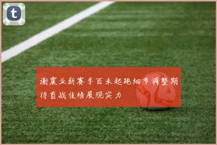 谢震业新赛季百米起跑细节调整期待首战佳绩展现实力